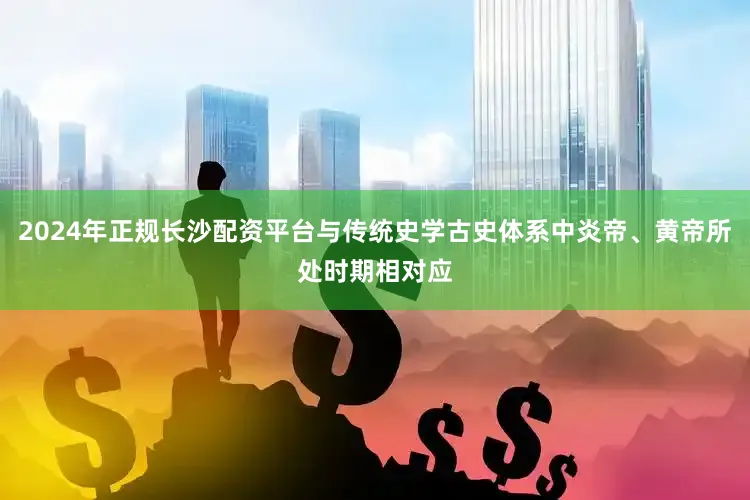 2024年正规长沙配资平台与传统史学古史体系中炎帝、黄帝所处时期相对应