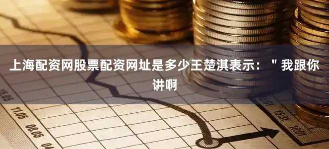 上海配资网股票配资网址是多少王楚淇表示：＂我跟你讲啊