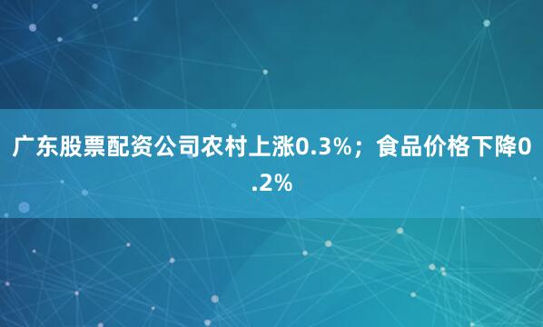 广东股票配资公司农村上涨0.3%；食品价格下降0.2%